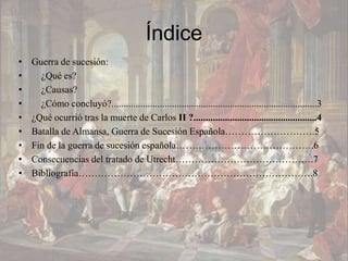 Índice
•   Guerra de sucesión:
•     ¿Qué es?
•     ¿Causas?
•     ¿Cómo concluyó?.....................................................................................3
•   ¿Qué ocurrió tras la muerte de Carlos II ?...................................................4
•   Batalla de Almansa, Guerra de Sucesión Española……………………….5
•   Fin de la guerra de sucesión española…………………………………….6
•   Consecuencias del tratado de Utrecht…………………………………….7
•   Bibliografía……………………………………………………………….8
 