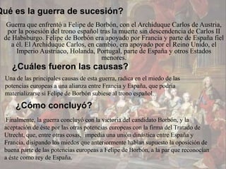 Qué es la guerra de sucesión?
  Guerra que enfrentó a Felipe de Borbón, con el Archiduque Carlos de Austria,
  por la posesión del trono español tras la muerte sin descendencia de Carlos II
 de Habsburgo. Felipe de Borbón era apoyado por Francia y parte de España fiel
   a él. El Archiduque Carlos, en cambio, era apoyado por el Reino Unido, el
     Imperio Austríaco, Holanda, Portugal, parte de España y otros Estados
                                     menores.
    ¿Cuáles fueron las causas?
  Una de las principales causas de esta guerra, radica en el miedo de las
  potencias europeas a una alianza entre Francia y España, que podría
  materializarse si Felipe de Borbón subiese al trono español.

      ¿Cómo concluyó?
 Finalmente, la guerra concluyó con la victoria del candidato Borbón, y la
 aceptación de éste por las otras potencias europeas con la firma del Tratado de
 Utrecht, que, entre otras cosas, impedía una unión dinástica entre España y
 Francia, disipando los miedos que anteriormente habían supuesto la oposición de
 buena parte de las potencias europeas a Felipe de Borbón, a la par que reconocían
 a éste como rey de España.
 
