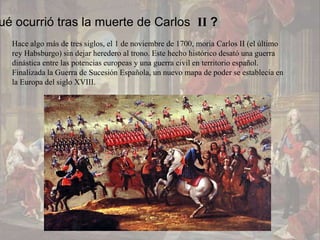 ué ocurrió tras la muerte de Carlos II ?
  Hace algo más de tres siglos, el 1 de noviembre de 1700, moría Carlos II (el último
  rey Habsburgo) sin dejar heredero al trono. Este hecho histórico desató una guerra
  dinástica entre las potencias europeas y una guerra civil en territorio español.
  Finalizada la Guerra de Sucesión Española, un nuevo mapa de poder se establecía en
  la Europa del siglo XVIII.
 