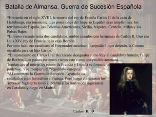 Batalla de Almansa, Guerra de Sucesión Española
*Entrando en el siglo XVIII, la muerte del rey de España Carlos II de la casa de
Habsburgo, era inminente. Las posesiones del Imperio Español eran amplísimas: los
territorios de España, las Colonias Americanas, Sicilia, Nápoles, Cerdeña, Milán y los
Países Bajos.
*El trono vacante tenía dos candidatos, ambos casados con hermanas de Carlos II. Uno era
Luis XIV, rey de Francia de la casa Borbón.
Por otro lado, era candidato el Emperador austríaco, Leopoldo I, que deseaba la Corona
española para su hijo Carlos.
 *El testamento de Carlos II el Hechizado designaba como Rey al candidato francés, Felipe
de Borbón. Los países europeos vieron esto como una posible amenaza.
Temían que al unirse los reinos de Francia y España se formara un estado demasiado
poderoso, y se rompiera el “equilibrio europeo”.
*Al comenzar la Guerra de Sucesión Española los
resultados eran favorables a Francia. Pero luego comezaron los
 reveses: Inglaterra tomó Gibraltar y los austríacos ingresaron
en Cataluña y luego en Madrid.




                                         Carlos II 
 