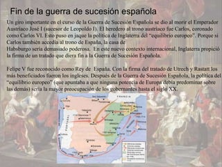 Fin de la guerra de sucesión española
Un giro importante en el curso de la Guerra de Sucesión Española se dio al morir el Emperador
Austríaco José I (sucesor de Leopoldo I). El heredero al trono austríaco fue Carlos, coronado
como Carlos VI. Esto puso en jaque la política de Inglaterra del “equilibrio europeo”. Porque si
Carlos también accedía al trono de España, la casa de
Habsburgo sería demasiado poderosa. En este nuevo contexto internacional, Inglaterra propició
la firma de un tratado que diera fin a la Guerra de Sucesión Española.

Felipe V fue reconocido como Rey de España. Con la firma del tratado de Utrech y Rastatt los
más beneficiados fueron los ingleses. Después de la Guerra de Sucesión Española, la política del
“equilibrio europeo” (que apuntaba a que ninguna potencia de Europa debía predominar sobre
las demás) sería la mayor preocupación de los gobernantes hasta el siglo XX.
 