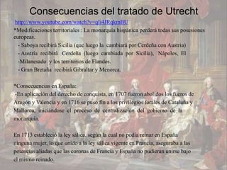 Consecuencias del tratado de Utrecht
 http://www.youtube.com/watch?v=qIi4JRqkmBU
*Modificaciones territoriales : La monarquía hispánica perderá todas sus posesiones
europeas.
  - Saboya recibirá Sicilia (que luego la cambiará por Cerdeña con Austria)
  - Austria recibirá Cerdeña (luego cambiada por Sicilia), Nápoles, El
  -Milanesado y los territorios de Flandes.
  - Gran Bretaña recibirá Gibraltar y Menorca.

*Consecuencias en España:
-En aplicación del derecho de conquista, en 1707 fueron abolidos los fueros de
Aragón y Valencia y en 1716 se puso fin a los privilegios forales de Cataluña y
Mallorca, iniciándose el proceso de centralización del gobierno de la
monarquía.

En 1713 estableció la ley sálica, según la cual no podía reinar en España
ninguna mujer, lo que unido a la ley sálica vigente en Francia, aseguraba a las
potencias aliadas que las coronas de Francia y España no pudieran unirse bajo
el mismo reinado.
 
