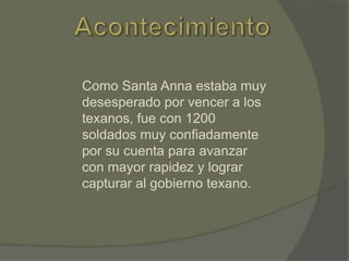 Como Santa Anna estaba muy
desesperado por vencer a los
texanos, fue con 1200
soldados muy confiadamente
por su cuenta para avanzar
con mayor rapidez y lograr
capturar al gobierno texano.

 