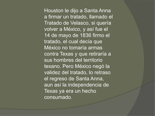 Houston le dijo a Santa Anna
a firmar un tratado, llamado el
Tratado de Velasco, si quería
volver a México, y así fue el
14 de mayo de 1836 firmo el
tratado, el cual decía que
México no tomaría armas
contra Texas y que retiraría a
sus hombres del territorio
texano. Pero México negó la
validez del tratado, lo retraso
el regreso de Santa Anna,
aun así la independencia de
Texas ya era un hecho
consumado.

 