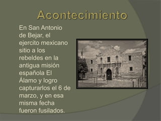En San Antonio
de Bejar, el
ejercito mexicano
sitio a los
rebeldes en la
antigua misión
española El
Álamo y logro
capturarlos el 6 de
marzo, y en esa
misma fecha
fueron fusilados.

 
