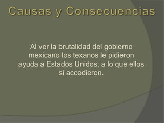 Al ver la brutalidad del gobierno
mexicano los texanos le pidieron
ayuda a Estados Unidos, a lo que ellos
si accedieron.

 