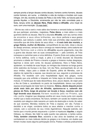 2


sempre pronta a lançar deuses contra deuses, homens contra homens, deuses
contra homens, em suma, a infelicitar a vida de mortais e imortais com suas
intrigas. Um dia, durante as bodas de Peleu e da ninfa Tétis, os futuros pais do
grande Aquiles, a Discórdia, enraivecida por não ter sido convidada para a
festa, lançou entre as deusas Hera, Palas Atena e Afrodite, uma maçã de
ouro, com uma inscrição: “À mais bela”.

- Dê-me seu voto e será o mais sábio dos homens e vencerá todas as batalhas
de que participar, prometeu, majestosa, Palas Atena, a mais sábia e a mais
guerreira dentre as deusas. Mas foi a dourada Afrodite, com seu sorriso cheio
de encantos e seus olhos brilhantes, seu doce perfume e seus gestos
delicados, que seduziu o pastor, tanto mais que prometeu algo equiparável à
maravilha que ele tinha diante de seus olhos: — A mais bela das mortais, a
grega Helena, mulher de Menelau, compartilhará do seu leito, disse a deusa
do desejo amoroso, sempre doce e amarga ao mesmo tempo, como costuma ser
o amor. Terminou com a vitória de Afrodite aquele julgamento, mas não
a guerra das deusas nem as suas conseqüências — pelo contrário, ali Tróia
começava a caminhar para a ruína definitiva. O pomo (fruta com polpa carnosa
e forma esférica, como a maçã, a pêra e a romã) dourado da Discórdia
arruinaria a cidade de Príamo e levaria a gregos e troianos muitas desgraças,
lágrimas e dores sem conta. As deusas perdedoras, Hera e Palas Atena,
ajudariam, na medida de suas forças, os inimigos dos troianos na longa guerra
entre exércitos da Europa e da Ásia. Um dia Páris, acompanhado de um de
seus irmãos, viajou para a cidade de Esparta, pátria de Menelau, com o
objetivo de raptar-lhe a esposa, que deveria ser sua, segundo a promessa de
Afrodite. Foi recebido com uma hospitalidade digna dos gregos, numa
recepção que unia anfitrião e hóspede em fortes laços de direitos e deveres
mútuos. O marido,que de nada desconfiava, teve, pouco depois, de viajar para
a ilha de Creta e, acreditando no pacto de hospitalidade, deixou sua própria
esposa encarregada de tratar bem os troianos. Helena, diante daquele jovem
ainda mais belo por obra de Afrodite, apaixonou-se e, sabendo dos
planos de Páris, longe de precisar ser levada à força, resolveu com ele
fugir levando seus tesouros. Foi b e m r e c e b i d a p e l o r e i P r í a m o , q u e
n ã o p o d i a imaginar que desgraça acolhia em seus muros junto com aquela
mulher que a todos encantava. No futuro, também um cavalo de madeira seria
recebido com alegria e dele nasceria um rastro de destruição e morte. Ao saber
do que ocorrera, Menelau reclama de Tróia a esposa, em vão. Furioso e
decidido a se vingar, conclama todos os seus aliados a marchar contra a
cidade, sob o comando de seu irmão Agamêmnon. Naquele exército, iam
heróis que o mundo jamais esqueceria: o jovem e impetuoso Aquiles, o arguto
Odisseu, ou Ulisses, tão hábil na ação quanto nas palavras, e tantos outros.
Tróia, também chamada Ílion, assistiria a dez anos de batalhas em que
combateriam os mais notáveis dentre os gregos e os troianos, em duelos que
tinham muitas vezes alguma participação divina. Poetas e artistas praticamente
 