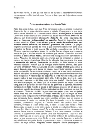 3


do m u n d o t o d o , e e m q u a s e t o d a s a s é p o c a s , recordariam inúmeras
vezes aquele conflito terrível entre Europa e Ásia, que até hoje atiça a nossa
imaginação.


                      O cavalo de madeira e o fim de Tróia

Após dez anos de luta, sem que Tróia parecesse ceder, os gregos resolveram
finalmente dar o golpe decisivo contra a cidade. Empregaram o que seria
muitas vezes reconhecido como seu maior talento: a inteligência e a astúcia.
Quem teve a idéia decisiva foi o preferido da deusa da sabedoria, Odisseu, ou
Ulisses, um homenzinho atarracado, d o t a d o d e u m a s a g a c i d a d e
q u e o t o r n a v a indispensável ao exército. Seguindo instruções desse
homem astucioso, Epeu construiu um grande cavalo de madeira e em seu
enorme ventre entraram os maiores guerreiros da Grécia. Os gregos
fingiram que tinham partido de Tróia e que finalmente retornavam para casa,
cansados da longa e inútil guerra. Na verdade, esconderam-se na ilha de
Tênedos, que ficava próxima. Antes da partida, fizeram chegar aos troianos o
rumor de que o enorme cavalo de madeira que haviam construído era uma
oferenda à deusa Palas Atena, para que ela assegurasse um bom retorno a
todos. Aliviados, os troianos saem dos muros que os protegiam e visitam o
campo de tantas batalhas. Diante da alegria despreocupada dos seus,
o sacerdote de Netuno, Laocoonte, se revolta: — Que loucura é essa,
infelizes cidadãos? Acham que os inimigos foram mesmo embora, Isso pode
ser uma armadilha? Temo os gregos mesmo quando trazem presentes! E
assim dizendo atirou uma lança no cavalo, cujo interior ressoou e pareceu
soltar um gemido. De repente se ouviu um clamor de vozes; pastores troianos
traziam para junto do rei um jovem grego que tinham encontrado amarrado não
muito longe dali. A notícia logo se espalhou e todo mundo correu para ver o
rapaz e saber o que ia acontecer c o m e l e . A d m i r a d o s , o u vi r a m s u a s
p r i m e i r a s palavras: — Ai! Que resta para este infeliz? Não há lugar para
mim entre os gregos, ao passo que os troianos querem se vingar com meu
sangue! Eram palavras entrecortadas de gemidos e lágrimas. Atiçaram a
curiosidade de todo mundo, e talvez já começasse a nascer ali um pouco de
piedade no coração dos troianos. Todos o estimularam a dizer quem era e o que lhe
acontecera. Disse ele: — Não negarei que sou grego; posso ser um pobre
infeliz, mas não um mentiroso. O odioso Odisseu quis se vingar de mim,
porque eu era companheiro de Palamedes. Odisseu odiava tanto esse homem
que conseguiu fazer, através das mais sórdidas intrigas, que os gregos o
condenassem à morte por traição. Eu fiquei indignado com o fim daquele
inocente, prometendo vingá-lo, e Odisseu nunca me perdoou isso; pelo
contrário, começou a f a z e r a m e a ç a s , a t e c e r a c u s a ç õ e s f a l s a s . N ã o
descansou enquanto não conseguiu a ajuda do adivinho Calcas... Mas
por que fico falando dessas coisas? Se vocês consideram todos os gregos da
mesma forma, vamos, matem-me! Odisseu ficaria bem contente com isso, e
Menelau e Agamêmnon lhes dariam uma boa recompensa... A q u e l a e r a
u m a i n t e r r u p ç ã o e s t r a t é g i c a : o s troianos arderam de curiosidade para
saber o que acontecera com Sinão e que estaria fazendo o adivinho
naquela história intrigante. Assim, rogaram que o rapaz continuasse a narrar os
crimes da raça odiada. Fingindo como sempre, Sinão prosseguiu: —
 