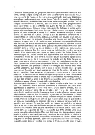 4


Cansados dessa guerra, os gregos muitas vezes pensaram em ir embora, mas
o mau tempo sempre os impedia. Um vento violento varria as ondas do mar, o
céu se cobria de nuvens e trovejava espantosamente, sobretudo depois que
o cavalo de madeira construído para a deusa Palas ficou pronto. Consultado o
oráculo de Apolo, os deuses nos mandaram esta mensagem horrível: “- Com
sangue se deve buscar o retorn o , s a c r i f i c a n d o uma alma grega!”Ficamos
todos apav o r a d o s , p e r g u n tando-nos quem de nós os destinos e Apolo
estavam reclamando. Odisseu, então, traz o adivinho Calcas e o obriga a dizer
que os altares estavam destinando à morte... Sinão, a mim, que aquele velhaco
queria há tanto tempo pôr a perder! Todo mundo, aliviado de escapar à morte,
aprova as palavras de Calcas. Chega o dia do sacrifício; amarram-me e
colocam fitas em volta da minha cabeça, polvilhada com cevada e sal, como é
costume fazer com os animais oferecidos aos deuses em sacrifício. Fugi,
confesso a vocês, mas já não tenho esperança de rever meus queridos filhos e
meu saudoso pai. Pelos deuses do alto e pelas divindades da verdade, suplico-
lhes, tenham compaixão de uma alma que suportou tamanhos sofrimentos sem
merecer! S i n ã o t e r m i n o u e s s e d i s c u r s o e m l á g r i m a s , comovendo o
coração dos troianos. Por fim, com a mesma habilidade, contou como o
cavalo fora construído para obter as boas graças de Palas Atena. Por
recomendação de Calcas, tinham feito algo enorme, que fosse impossível de
penetrar nos muros de Tróia, afinal a posse do cavalo significaria a proteção da
deusa para seu povo. Se o recebessem na cidade, um dia Tróia haveria de
fazer uma guerra vitoriosa aos gregos; porém, se maltratassem o dom de
Palas, grande mal adviria para o Império de Príamo. Mas eis que de repente um
prodígio aterrador veio perturbar a mente e o coração dos troianos ainda mais.
Quando Laocoonte, que atingira com a lança o cavalo deixado pelos gregos,
estava sacrificando um touro na praia, da ilha de Tênedos, através das
águas tranqüilas, duas serpentes gigantescas começaram a virem sua
direção.Tinham enormes anéis e seus peitos erguidos e suas cristas cor de
sangue se sobressaíam sobre as ondas. Faz-se um estrondo no mar espumante. E
eis que logo chegam à praia e se dirigem ao sacerdote com os olhos ardentes
injetados de sangue e fogo e vibrando as línguas sibilantes.
A esse espetáculo horrendo, os troianos fogem em disparada, brancos como
cera. Os monstros domar buscam Laocoonte e envolvem em seus anéis
gigantescos o sacerdote e seus dois filhos. O pai estava armado, mas as
serpentes o prendem com nós a p e r t a d o s e m vo l t a d o s e u c o r p o ,
i m p e d i n d o qualquer reação. Laocoonte tenta em vão afrouxar os nós, ainda
segurando nas mãos as fitas do sacrifício, agora tingidas de sangue e do negro
veneno dos monstros. Ao mesmo tempo solta em direção aos astros horrendos
berros. Parecia os mugidos de um boi que foge do altar, depois que recebeu
um golpe de machadinha no pescoço não forte o bastante para derrubá-lo em
sacrifício aos deuses. Os dragões então se dirigem ao santuário da deusa
Palas e se escondem sob o escudo aos pés da deusa. Esse acontecimento
pareceu aos troianos uma severa advertência da deusa, afinal Palas Atena
punira com as serpentes do mar o sacerdote que tinha atirado uma lança
contra o cavalo a ela dedicado. Mais que depressa, eles transportaram aquele
objeto gigantesco para dentro de suas muralhas. Ao som de hinos religiosos,
com festas e alegres cânticos, o cavalo foi introduzido na cidade. Nessa noite,
enquanto os troianos dormiam, como que sepultados no sono e no vinho, a
esquadra grega deixou Tênedos e se dirigiu a Tróia, encoberta pelas t r e v a s
 