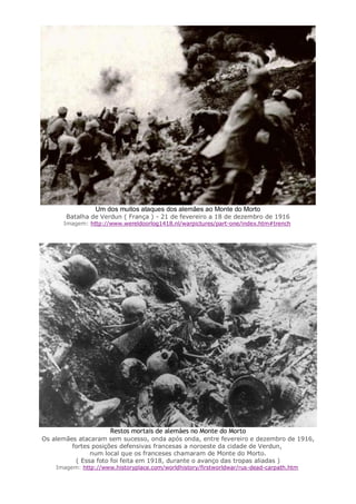 Um dos muitos ataques dos alemães ao Monte do Morto
Batalha de Verdun ( França ) - 21 de fevereiro a 18 de dezembro de 1916
Imagem: http://www.wereldoorlog1418.nl/warpictures/part-one/index.htm#trench
Restos mortais de alemães no Monte do Morto
Os alemães atacaram sem sucesso, onda após onda, entre fevereiro e dezembro de 1916,
fortes posições defensivas francesas a noroeste da cidade de Verdun,
num local que os franceses chamaram de Monte do Morto.
( Essa foto foi feita em 1918, durante o avanço das tropas aliadas )
Imagem: http://www.historyplace.com/worldhistory/firstworldwar/rus-dead-carpath.htm
 