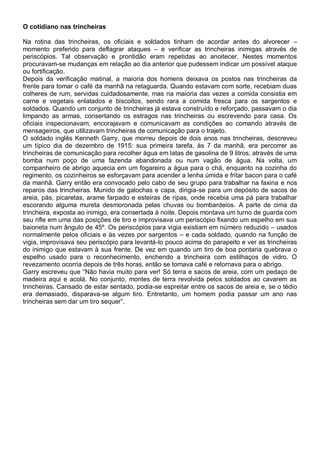 O cotidiano nas trincheiras
Na rotina das trincheiras, os oficiais e soldados tinham de acordar antes do alvorecer –
momento preferido para deflagrar ataques – e verificar as trincheiras inimigas através de
periscópios. Tal observação e prontidão eram repetidas ao anoitecer. Nestes momentos
procuravam-se mudanças em relação ao dia anterior que pudessem indicar um possível ataque
ou fortificação.
Depois da verificação matinal, a maioria dos homens deixava os postos nas trincheiras da
frente para tomar o café da manhã na retaguarda. Quando estavam com sorte, recebiam duas
colheres de rum, servidas cuidadosamente, mas na maioria das vezes a comida consistia em
carne e vegetais enlatados e biscoitos, sendo rara a comida fresca para os sargentos e
soldados. Quando um conjunto de trincheiras já estava construído e reforçado, passavam o dia
limpando as armas, consertando os estragos nas trincheiras ou escrevendo para casa. Os
oficiais inspecionavam, encorajavam e comunicavam as condições ao comando através de
mensageiros, que utilizavam trincheiras de comunicação para o trajeto.
O soldado inglês Kenneth Garry, que morreu depois de dois anos nas trincheiras, descreveu
um típico dia de dezembro de 1915: sua primeira tarefa, às 7 da manhã, era percorrer as
trincheiras de comunicação para recolher água em latas de gasolina de 9 litros, através de uma
bomba num poço de uma fazenda abandonada ou num vagão de água. Na volta, um
companheiro de abrigo aquecia em um fogareiro a água para o chá, enquanto na cozinha do
regimento, os cozinheiros se esforçavam para acender a lenha úmida e fritar bacon para o café
da manhã. Garry então era convocado pelo cabo de seu grupo para trabalhar na faxina e nos
reparos das trincheiras. Munido de galochas e capa, dirigia-se para um depósito de sacos de
areia, pás, picaretas, arame farpado e esteiras de ripas, onde recebia uma pá para trabalhar
escorando alguma mureta desmoronada pelas chuvas ou bombardeios. A parte de cima da
trincheira, exposta ao inimigo, era consertada à noite. Depois montava um turno de guarda com
seu rifle em uma das posições de tiro e improvisava um periscópio fixando um espelho em sua
baioneta num ângulo de 45º. Os periscópios para vigia existiam em número reduzido – usados
normalmente pelos oficiais e às vezes por sargentos – e cada soldado, quando na função de
vigia, improvisava seu periscópio para levantá-lo pouco acima do parapeito e ver as trincheiras
do inimigo que estavam à sua frente. De vez em quando um tiro de boa pontaria quebrava o
espelho usado para o reconhecimento, enchendo a trincheira com estilhaços de vidro. O
revezamento ocorria depois de três horas, então se tomava café e retornava para o abrigo.
Garry escreveu que “Não havia muito para ver! Só terra e sacos de areia, com um pedaço de
madeira aqui e acolá. No conjunto, montes de terra revolvida pelos soldados ao cavarem as
trincheiras. Cansado de estar sentado, podia-se espreitar entre os sacos de areia e, se o tédio
era demasiado, disparava-se algum tiro. Entretanto, um homem podia passar um ano nas
trincheiras sem dar um tiro sequer”.
 