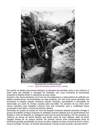 Periscópio em trincheira francesa
Imagem: http://en.wikipedia.org/wiki/Trench_warfare
De manhã, os aliados procuravam distinguir as silhuetas dos alemães contra o céu matinal e à
tarde cabia aos alemães a vantagem da claridade, com suas trincheiras já escurecidas
enquanto os aliados tinham o crepúsculo às suas costas.
Durante o dia, franco-atiradores com fuzis de mira telescópica e observadores de artilharia em
balões transformavam movimentações em algo perigoso, por isso havia pouca atividade nas
trincheiras. O trabalho pesado acontecia quando anoitecia, aproveitando a dificuldade de
observação por parte do inimigo causada pela escuridão. Os períodos de lua cheia eram
menos utilizados para trabalhos noturnos fora das trincheiras, pois a visibilidade ficava
aumentada e era maior o número de mortos e feridos.
Sentinelas em postos de escuta na Terra de Ninguém tentavam detectar patrulhas inimigas e
grupos de trabalho inimigos enquanto os soldados cavavam galerias que se aprofundavam em
direção à Terra de Ninguém ou rastejavam para fora de suas trincheiras a fim de consertar ou
melhorar as cercas de arame farpado que faziam parte de suas defesas, além de tentar
resgatar feridos de um ataque recente. No período noturno eram transportadas entre as
trincheiras grandes quantidades de sacos de areia, esteiras de ripas, troncos de árvore, ferros,
lonas e munição. Por isso, os homens aproveitavam o tempo ocioso durante o dia para dormir.
 