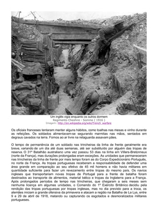 Um inglês vigia enquanto os outros dormem
Regimento Cheshire - Somme ( 1916 )
Imagem: http://en.wikipedia.org/wiki/Trench_warfare
Os oficiais franceses tentaram manter alguns hábitos, como toalhas nas mesas e vinho durante
as refeições. Os soldados alimentavam-se segurando marmitas nas mãos, sentados em
degraus cavados na terra. Fornos ao ar livre na retaguarda assavam pães.
O tempo de permanência de um soldado nas trincheiras da linha de frente geralmente era
breve, variando de um dia até duas semanas, até ser substituído por alguém das tropas de
reserva. O 31º Batalhão australiano uma vez passou 53 dias na linha em Villers-Bretonneux
(norte da França), mas durações prolongadas eram exceções. As unidades que permaneceram
nas trincheiras da linha de frente por mais tempo foram as do Corpo Expedicionário Português,
no norte da França. As tropas portuguesas receberam a responsabilidade de defender uma
área grande em comparação ao seu efetivo de 45 mil homens e não havia militares em
quantidade suficiente para fazer um revezamento entre tropas do mesmo país. Os navios
ingleses que transportariam novas tropas de Portugal para a frente de batalha foram
destinados ao transporte de alimentos, material bélico e tropas da Inglaterra para a França.
Após prolongados períodos de tempo nas trincheiras, que chegaram a seis meses sem
nenhuma licença em algumas unidades, o Comando do 1º Exército Britânico decidiu pela
rendição das tropas portuguesas por tropas inglesas, mas no dia previsto para a troca, os
alemães iniciam a grande ofensiva da primavera e atacam a região na Batalha de La Lys, entre
9 e 29 de abril de 1918, matando ou capturando os esgotados e desmoralizados militares
portugueses.
 