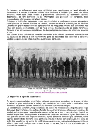 Os homens se esforçavam para criar atividades que mantivessem o moral elevado e
diminuíssem a tensão. Escreviam cartas para familiares e amigos que, antes de serem
enviadas, eram lidas pelos oficiais e parcialmente censuradas ou totalmente vetadas,
dependendo do tom derrotista ou de informações que poderiam ser perigosas, caso
repassadas ou interceptadas por algum espião.
Editavam e distribuíam pequenos jornais nas trincheiras e realizavam eventos desportivos
como partidas de futebol, corridas de cavalos, torneios de boxe e competições de natação.
Constituíam grupos teatrais que se apresentavam na retaguarda próxima das trincheiras, nas
vilas, em celeiros ou barracas, com os mais jovens desempenhando os papéis femininos.
Também eram apresentados espetáculos de danças típicas das regiões de origem de algumas
tropas.
Nas cidades e vilas próximas às linhas de trincheiras, eram comuns os bordéis, iluminados com
luz azul para os oficiais e com luz vermelha para os destinados aos sargentos e soldados,
usados nos períodos de folga durante a ausência de combates.
Time britânico de futebol com máscaras para gás
( 1916 )
Imagem: http://en.wikipedia.org/wiki/Trench_warfare
Os sapadores e a guerra subterrânea
Os sapadores eram oficiais engenheiros militares, sargentos e soldados – geralmente mineiros
– treinados para construção e reforço de trincheiras em locais mais complicados, com
incidência de grandes pedras, terreno muito macio ou com lençóis de água.
Os sapadores se tornaram uma possibilidade de ataque no impasse causado pela grande força
defensiva das trincheiras. Era deles a função de construir túneis que chegassem próximos às
trincheiras inimigas para, preenchendo galerias próximas a elas com explosivos, destruir as
trincheiras por baixo. Os sapadores acrescentaram mais uma tensão aos vigias. Além da morte
vida por cima através dos fogos de artilharia, e pela frente em forma de gás venenoso, havia
agora a possibilidade de morte vinda por baixo através de túneis com explosivos. Por conta da
ação dos sapadores, os turnos de vigilância passaram a ser realizados obrigatoriamente em
silêncio, para ouvir qualquer som – como vozes ou escavações – vindos abaixo dos pés ou
próximos às trincheiras.
 