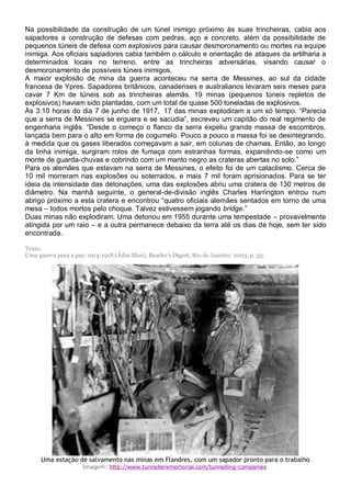 Na possibilidade da construção de um túnel inimigo próximo às suas trincheiras, cabia aos
sapadores a construção de defesas com pedras, aço e concreto, além da possibilidade de
pequenos túneis de defesa com explosivos para causar desmoronamento ou mortes na equipe
inimiga. Aos oficiais sapadores cabia também o cálculo e orientação de ataques da artilharia a
determinados locais no terreno, entre as trincheiras adversárias, visando causar o
desmoronamento de possíveis túneis inimigos.
A maior explosão de mina da guerra aconteceu na serra de Messines, ao sul da cidade
francesa de Ypres. Sapadores britânicos, canadenses e australianos levaram seis meses para
cavar 7 Km de túneis sob as trincheiras alemãs. 19 minas (pequenos túneis repletos de
explosivos) haviam sido plantadas, com um total de quase 500 toneladas de explosivos.
Às 3:10 horas do dia 7 de junho de 1917, 17 das minas explodiram a um só tempo. “Parecia
que a serra de Messines se erguera e se sacudia”, escreveu um capitão do real regimento de
engenharia inglês. “Desde o começo o flanco da serra expeliu grande massa de escombros,
lançada bem para o alto em forma de cogumelo. Pouco a pouco a massa foi se desintegrando,
à medida que os gases liberados começavam a sair, em colunas de chamas. Então, ao longo
da linha inimiga, surgiram rolos de fumaça com estranhas formas, expandindo-se como um
monte de guarda-chuvas e cobrindo com um manto negro as crateras abertas no solo.”
Para os alemães que estavam na serra de Messines, o efeito foi de um cataclismo. Cerca de
10 mil morreram nas explosões ou soterrados, e mais 7 mil foram aprisionados. Para se ter
ideia da intensidade das detonações, uma das explosões abriu uma cratera de 130 metros de
diâmetro. Na manhã seguinte, o general-de-divisão inglês Charles Harrington entrou num
abrigo próximo a esta cratera e encontrou “quatro oficiais alemães sentados em torno de uma
mesa – todos mortos pelo choque. Talvez estivessem jogando bridge.”
Duas minas não explodiram. Uma detonou em 1955 durante uma tempestade – provavelmente
atingida por um raio – e a outra permanece debaixo da terra até os dias de hoje, sem ter sido
encontrada.
Texto:
Uma guerra para a paz: 1914-1918 (John Man), Reader’s Digest, Rio de Janeiro: 2003, p. 33.
Uma estação de salvamento nas minas em Flandres, com um sapador pronto para o trabalho
Imagem: http://www.tunnellersmemorial.com/tunnelling-companies
 