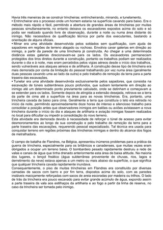 Havia três maneiras de se construir trincheiras: entrincheirando, minando, e tunelamento.
• Entrincheirar era o processo onde um homem estaria na superfície cavando para baixo. Era o
método mais rápido e fácil, permitindo a abertura de grandes áreas de trincheiras por muitas
pessoas simultaneamente, no entanto deixava os escavadores expostos acima do solo e só
podia ser realizado quando livre de observação, durante a noite ou numa área distante do
inimigo. Não necessitava de qualificação técnica por parte dos executantes, bastando a
orientação de alguns oficiais.
• Minar era uma atividade desenvolvida pelos soldados sem qualificação, com ajuda de
sapadores em regiões de terreno alagado ou rochoso. Envolvia cavar galerias em direção ao
inimigo, a partir da parede de uma trincheira já construída. Ao chegar a uma determinada
distância estas galerias direcionavam-se para os lados. Os escavadores permaneciam
protegidos dos tiros diretos durante a construção, portanto os trabalhos podiam ser realizados
durante o dia e à noite, mas eram percebidos pelos vigias aéreos desde o início dos trabalhos,
sendo vulneráveis aos ataques aéreos e de artilharia. A construção desse tipo de trincheira era
mais demorada por conta da limitação do pessoal trabalhando por vez numa área (geralmente
duas pessoas cavando uma ao lado da outra) e pelo trabalho de remoção da terra para a parte
traseira das escavações.
• Tunelar era uma atividade desenvolvida exclusivamente pelos sapadores, que consistia na
escavação de túneis subterrâneos pouco profundos, que subiam lentamente em direção ao
inimigo até um determinado ponto previamente calculado, onde se detinham e começavam a
se estender para os lados. Somente depois de atingida a extensão desejada, retirava-se a terra
da parte de cima até a superfície na área para as novas trincheiras. Era, portanto, uma
trincheira cavada de baixo para cima. Geralmente a terra que constituía o teto era retirada no
início da noite, permitindo aproximadamente doze horas de intenso e silencioso trabalho para
consolidar a posição antes que observadores inimigos em balões ou aviões avistassem a nova
trincheira durante o início do dia e ataques de artilharia e aviação inimigas fossem realizados
no local para dificultar ou impedir a consolidação do novo terreno.
Esta atividade era demorada devido à necessidade de reforçar o túnel de acesso para evitar
desmoronamentos ao longo de sua construção e pelo trabalho de remoção da terra para a
parte traseira das escavações, requerendo pessoal especializado. Tal técnica era usada para
conquistar terreno em regiões próximas das trincheiras inimigas e dentro do alcance dos fogos
de metralhadora.
O campo de batalha de Flandres, na Bélgica, apresentou inúmeros problemas para a prática da
guerra de trincheira, especialmente para os britânicos e canadenses, que muitas vezes eram
obrigados a ocupar um terreno baixo. O bombardeio pesado rapidamente destruiu a rede de
valas e canais de água que tinha drenado anteriormente esta área de baixa altitude. Na maioria
dos lugares, o lençol freático (água subterrânea proveniente de chuvas, rios, lagos e
derretimento da neve) estava apenas a um metro ou mais abaixo da superfície, o que significa
que qualquer trincheira cavada rapidamente inundava.
Consequentemente, o piso de muitas trincheiras em Flandres era constituído por diversas
camadas de sacos com barro e por fim terra, dispostos acima do solo, com as paredes
instáveis maciçamente reforçadas com sacos de areia escoradas por madeira ou trilhos. O lado
de trás da trincheira era pouco escavado para evitar grande acúmulo de água, expondo assim
a parte traseira da vala aos estilhaços da artilharia e ao fogo a partir da linha de reserva, no
caso da trincheira ser tomada pelo inimigo.
 