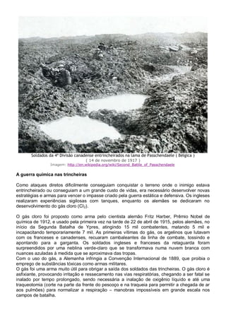 Soldados da 4ª Divisão canadense entrincheirados na lama de Passchendaele ( Bélgica )
( 14 de novembro de 1917 )
Imagem: http://en.wikipedia.org/wiki/Second_Battle_of_Passchendaele
A guerra química nas trincheiras
Como ataques diretos dificilmente conseguiam conquistar o terreno onde o inimigo estava
entrincheirado ou conseguiam a um grande custo de vidas, era necessário desenvolver novas
estratégias e armas para vencer o impasse criado pela guerra estática e defensiva. Os ingleses
realizaram experiências sigilosas com tanques, enquanto os alemães se dedicaram no
desenvolvimento do gás cloro (CI2).
O gás cloro foi proposto como arma pelo cientista alemão Fritz Harber, Prêmio Nobel de
química de 1912, e usado pela primeira vez na tarde de 22 de abril de 1915, pelos alemães, no
início da Segunda Batalha de Ypres, atingindo 15 mil combatentes, matando 5 mil e
incapacitando temporariamente 7 mil. As primeiras vítimas do gás, os argelinos que lutavam
com os franceses e canadenses, recuaram cambaleantes da linha de combate, tossindo e
apontando para a garganta. Os soldados ingleses e franceses da retaguarda foram
surpreendidos por uma neblina verde-claro que se transformava numa nuvem branca com
nuances azuladas à medida que se aproximava das tropas.
Com o uso do gás, a Alemanha infringia a Convenção Internacional de 1889, que proibia o
emprego de substâncias tóxicas como armas militares.
O gás foi uma arma muito útil para obrigar a saída dos soldados das trincheiras. O gás cloro é
asfixiante, provocando irritação e ressecamento nas vias respiratórias, chegando a ser fatal se
inalado por tempo prolongado, sendo necessária a inalação de oxigênio líquido e até uma
traqueotomia (corte na parte da frente do pescoço e na traqueia para permitir a chegada de ar
aos pulmões) para normalizar a respiração – manobras impossíveis em grande escala nos
campos de batalha.
 