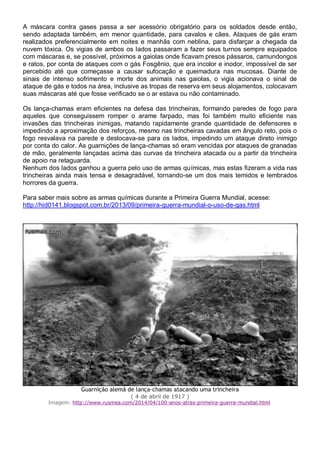 A máscara contra gases passa a ser acessório obrigatório para os soldados desde então,
sendo adaptada também, em menor quantidade, para cavalos e cães. Ataques de gás eram
realizados preferencialmente em noites e manhãs com neblina, para disfarçar a chegada da
nuvem tóxica. Os vigias de ambos os lados passaram a fazer seus turnos sempre equipados
com máscaras e, se possível, próximos a gaiolas onde ficavam presos pássaros, camundongos
e ratos, por conta de ataques com o gás Fosgênio, que era incolor e inodor, impossível de ser
percebido até que começasse a causar sufocação e queimadura nas mucosas. Diante de
sinais de intenso sofrimento e morte dos animais nas gaiolas, o vigia acionava o sinal de
ataque de gás e todos na área, inclusive as tropas de reserva em seus alojamentos, colocavam
suas máscaras até que fosse verificado se o ar estava ou não contaminado.
Os lança-chamas eram eficientes na defesa das trincheiras, formando paredes de fogo para
aqueles que conseguissem romper o arame farpado, mas foi também muito eficiente nas
invasões das trincheiras inimigas, matando rapidamente grande quantidade de defensores e
impedindo a aproximação dos reforços, mesmo nas trincheiras cavadas em ângulo reto, pois o
fogo resvalava na parede e deslocava-se para os lados, impedindo um ataque direto inimigo
por conta do calor. As guarnições de lança-chamas só eram vencidas por ataques de granadas
de mão, geralmente lançadas acima das curvas da trincheira atacada ou a partir da trincheira
de apoio na retaguarda.
Nenhum dos lados ganhou a guerra pelo uso de armas químicas, mas estas fizeram a vida nas
trincheiras ainda mais tensa e desagradável, tornando-se um dos mais temidos e lembrados
horrores da guerra.
Para saber mais sobre as armas químicas durante a Primeira Guerra Mundial, acesse:
http://hid0141.blogspot.com.br/2013/09/primeira-guerra-mundial-o-uso-de-gas.html
Guarnição alemã de lança-chamas atacando uma trincheira
( 4 de abril de 1917 )
Imagem: http://www.rusmea.com/2014/04/100-anos-atras-primeira-guerra-mundial.html
 
