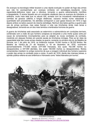 Os avanços na tecnologia militar levaram a uma rápida evolução no poder de fogo das armas
que não foi acompanhada por avanços similares em estratégias, resultando numa
capacidade defensiva maior que a ofensiva, tornando a guerra extremamente mortífera
e desgastante. O arame farpado era um constante obstáculo para os avanços da infantaria; a
artilharia, muito mais letal que no século XIX, armada com as inovadoras metralhadoras e
canhões de grossos calibres e longas distâncias, causava mortes numa velocidade e
quantidade sem precedentes. Os alemães começaram a usar gases tóxicos em 1915 e logo
depois ambos os lados usavam da mesma estratégia. Nenhum dos lados ganhou a guerra pelo
uso de armas químicas, mas estas fizeram a vida nas trincheiras ainda mais tensa e
desagradável, tornando-se um dos mais temidos e lembrados horrores de guerra.
A guerra de trincheiras está associada ao extermínio e sobrevivência em condições terríveis,
combinada com a visão de que homens corajosos se lançando a uma morte quase certa por
causa de comandantes incompetentes para se adaptar às novas condições de combate,
insistindo em ataques frontais em grande escala às trincheiras inimigas. Para se ter ideia da
capacidade letal das novas armas usadas na guerra, somente no primeiro dia do da Batalha de
Somme, em 1 de julho de 1916, os britânicos tiveram 19.240 mortos e 38.230 feridos. Na
Batalha de Verdun, de 21 de fevereiro a 18 de dezembro de 1916, ocorreram
aproximadamente 714.000 baixas (377.000 franceses, dos quais 162.308 mortos ou
desaparecidos; e 337.000 alemães, dos quais 100.000 mortos ou desaparecidos). Muitos
comandantes insistiam no antigo raciocínio de que a coragem individual dos homens superaria
o poder das armas no combate corpo a corpo. A partir de 1916, diante das imensas baixas, a
opinião pública referia-se aos britânicos e franceses como “leões liderados por burros”.
Trincheira britânica
Batalha de Somme ( França ) - 1916
Imagem: http://tokdehistoria.wordpress.com/2013/04/30/5606
 