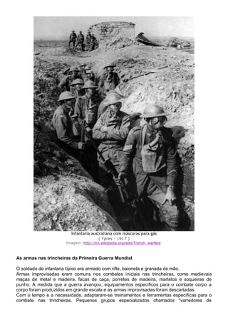 Infantaria australiana com máscaras para gás
( Ypres - 1917 )
Imagem: http://en.wikipedia.org/wiki/Trench_warfare
As armas nas trincheiras da Primeira Guerra Mundial
O soldado de infantaria típico era armado com rifle, baioneta e granada de mão.
Armas improvisadas eram comuns nos combates iniciais nas trincheiras, como medievais
maças de metal e madeira, facas de caça, porretes de madeira, martelos e soqueiras de
punho. À medida que a guerra avançou, equipamentos específicos para o combate corpo a
corpo foram produzidos em grande escala e as armas improvisadas foram descartadas.
Com o tempo e a necessidade, adaptaram-se treinamentos e ferramentas específicas para o
combate nas trincheiras. Pequenos grupos especializados chamados “varredores de
 