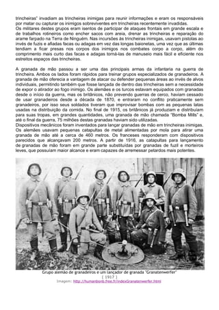 trincheiras” invadiam as trincheiras inimigas para reunir informações e eram os responsáveis
por matar ou capturar os inimigos sobreviventes em trincheiras recentemente invadidas.
Os militares destes grupos eram isentos de participar de ataques frontais em grande escala e
de trabalhos rotineiros como encher sacos com areia, drenar as trincheiras e reparação do
arame farpado na Terra de Ninguém. Nas incursões às trincheiras inimigas, usavam pistolas ao
invés de fuzis e afiadas facas ou adagas em vez das longas baionetas, uma vez que as últimas
tendiam a ficar presas nos corpos dos inimigos nos combates corpo a corpo, além do
comprimento mais curto das facas e adagas torná-las de manuseio mais fácil e eficiente nos
estreitos espaços das trincheiras.
A granada de mão passou a ser uma das principais armas da infantaria na guerra de
trincheira. Ambos os lados foram rápidos para treinar grupos especializados de granadeiros. A
granada de mão oferecia a vantagem de atacar ou defender pequenas áreas ao invés de alvos
individuais, permitindo também que fosse lançada de dentro das trincheiras sem a necessidade
de expor o atirador ao fogo inimigo. Os alemães e os turcos estavam equipados com granadas
desde o início da guerra, mas os britânicos, não prevendo guerras de cerco, haviam cessado
de usar granadeiros desde a década de 1870, e entraram no conflito praticamente sem
granadeiros, por isso seus soldados tiveram que improvisar bombas com as pequenas latas
usadas na distribuição da comida. No final de 1915, os britânicos já produziam e distribuíam
para suas tropas, em grandes quantidades, uma granada de mão chamada “Bomba Mills” e,
até o final da guerra, 75 milhões destas granadas haviam sido utilizadas.
Dispositivos mecânicos foram inventados para lançar granadas de mão em trincheiras inimigas.
Os alemães usavam pequenas catapultas de metal alimentadas por mola para atirar uma
granada de mão até a cerca de 460 metros. Os franceses responderam com dispositivos
parecidos que alcançavam 200 metros. A partir de 1916, as catapultas para lançamento
de granadas de mão foram em grande parte substituídas por granadas de fuzil e morteiros
leves, que possuíam maior alcance e eram capazes de arremessar petardos mais potentes.
Grupo alemão de granadeiros e um lançador de granada "Granatenwerfer"
( 1917 )
Imagem: http://humanbonb.free.fr/indexGranatenwerfer.html
 