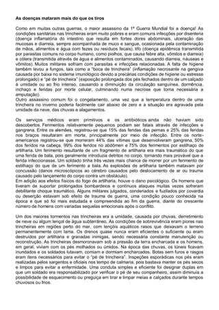 As doenças mataram mais do que os tiros
Como em muitas outras guerras, o maior assassino da 1ª Guerra Mundial foi a doença! As
condições sanitárias nas trincheiras eram muito pobres e eram comuns infecções por disenteria
(doença inflamatória do intestino que resulta em fortes dores abdominais, ulceração das
mucosas e diarreia, sempre acompanhada de muco e sangue, ocasionada pela contaminação
de mãos, alimentos e água com fezes ou resíduos fecais), tifo (doença epidêmica transmitida
por parasitas comuns no corpo humano, como piolhos, que causa febre alta, vômitos e diarreia)
e cólera (transmitida através de água e alimentos contaminados, causando diarreia, náuseas e
vômitos). Muitos militares sofriam com parasitas e infecções relacionadas. A falta de higiene
também levou a fungos, tais como a “boca de trincheira” (inflamação necrosante na gengiva
causada por baixa no sistema imunológico devido a precárias condições de higiene ou estresse
prolongado) e “pé de trincheira” (exposição prolongada dos pés fechados dentro de um calçado
à umidade ou ao frio intenso, causando a diminuição da circulação sanguínea, dormência,
inchaço e feridas por morte celular, culminando numa necrose que torna necessária a
amputação).
Outro assassino comum foi o congelamento, uma vez que a temperatura dentro de uma
trincheira no inverno poderia facilmente cair abaixo de zero e a situação era agravada pela
umidade da neve, das chuvas e alagamentos.
Os serviços médicos eram primitivos e os antibióticos ainda não haviam sido
descobertos. Ferimentos relativamente pequenos podiam ser fatais através de infecções e
gangrena. Entre os alemães, registrou-se que 15% das feridas das pernas e 25% das feridas
nos braços resultaram em morte, principalmente por meio de infecção. Entre os norte-
americanos registrou-se que morreram 44% das vítimas que desenvolveram gangrena, 50%
dos feridos na cabeça, 99% dos feridos no abdômen e 75% dos ferimentos por estilhaço de
artilharia. Um ferimento resultante de um fragmento de artilharia era mais traumático do que
uma ferida de bala, pois geralmente introduzia detritos no corpo, tornando mais provável que a
ferida infeccionasse. Um soldado tinha três vezes mais chance de morrer por um ferimento de
estilhaço do que de um ferimento a bala. As explosões de artilharia também matavam por
concussão (danos microscópicos ao cérebro causados pelo deslocamento de ar ou trauma
causado pelo lançamento do corpo contra um obstáculo).
Em adição aos efeitos físicos do fogo de artilharia, houve o dano psicológico. Os homens que
tiveram de suportar prolongados bombardeios e contínuos ataques muitas vezes sofreram
debilitante choque traumático. Alguns militares julgados, condenados e fuzilados por covardia
ou deserção estavam sob efeito de trauma de guerra, uma condição pouco conhecida na
época e que só foi mais estudada e compreendida ao fim da guerra, diante do crescente
número de homens com variadas sequelas emocionais após o conflito.
Um dos maiores tormentos nas trincheiras era a umidade, causada por chuvas, derretimento
de neve ou algum lençol de água subterrâneo. As condições de sobrevivência eram piores nas
trincheiras em regiões perto do mar, com lençóis aquáticos rasos que deixavam o terreno
permanentemente com lama. Os drenos quase nunca eram eficientes o suficiente ou eram
destruídos por artilharia e granadas inimigas, sendo necessária constante manutenção ou
reconstrução. As trincheiras desmoronavam sob a pressão da terra encharcada e os homens,
em geral, viviam com os pés molhados ou úmidos. Na época das chuvas, os túneis ficavam
inundados e os soldados lutavam, comiam e dormiam encharcados. Botas sem furos e rasgos
eram itens necessários para evitar o “pé de trincheira”. Inspeções esporádicas nos pés eram
realizadas pelos sargentos e oficiais nos tempo de calmaria, pois bastava manter os pés secos
e limpos para evitar a enfermidade. Uma conduta simples e eficiente foi designar duplas em
que um soldado era responsabilizado por verificar o pé de seu companheiro, assim diminuía a
possibilidade de esquecimento ou preguiça em tirar e limpar meias e calçados durante tempos
chuvosos ou frios.
 