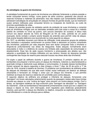 As estratégias na guerra de trincheiras
A estratégia fundamental da guerra de trincheiras era defender fortemente a própria posição e
tentar conquistar terreno inimigo, numa guerra de atrito contínuo, gastando aos poucos as
reservas humanas e materiais do adversário. Isso não impediu que comandantes ambiciosos
adotassem estratégias de aniquilação em ataques frontais de grande escala, que se mostraram
quase sempre ineficazes para conquistar terreno ou incapazes de mantê-los, ao custo de
enormes quantidades de vidas.
O ataque de grandes grupos de soldados saindo da proteção de suas trincheiras e correndo
para as trincheiras inimigas com as baionetas armadas para luta corpo a corpo foi o método
padrão de combate no início da guerra, com poucos exemplos de sucesso. A tática mais
comum era atacar através da Terra de Ninguém ao fim da noite, partindo de um posto
avançado, tendo cortado o próprio arame farpado de antemão para permitir rotas de ataque.
Este arame farpado defensivo era reconstruído na noite seguinte ao ataque.
Em 1917, os alemães inovaram com táticas de infiltração, onde pequenos grupos de soldados
bem treinados e equipados contornavam os pontos fortes e atacavam os pontos vulneráveis
das trincheiras, passando por esta pequena área sem tentar conquistar toda a trincheira e
dirigindo-se profundamente nas áreas de retaguarda. Estes ataques normalmente eram
executados à noite e a distância do avanço era limitada pela capacidade de comunicação e
abastecimento. Esse tipo de ação causou transtorno e preocupação aos aliados que, não
sabendo a quantidade de inimigos infiltrados em seu terreno, tiravam do descanso grandes
contingentes das forças de reserva para executar buscas nas áreas atrás das trincheiras.
Foi duplo o papel da artilharia durante a guerra de trincheiras. O primeiro objetivo de um
bombardeio era preparar o terreno para um ataque de infantaria, matando ou desmoralizando a
guarnição inimiga e destruindo suas defesas e comunicações. A duração desses bombardeios
iniciais variaram de alguns segundos a dias (chegou a durar 7 dias, de 25 de junho a 1º de
julho de 1916, durante a batalha de Somme). O problema com bombardeios de artilharia antes
de ataques de infantaria era que eles eram muitas vezes ineficazes em destruir as defesas
adversárias e forneciam ao inimigo o aviso que um ataque era iminente, o que permitia
mobilizar as tropas de reserva e deixá-las em prontidão para contra-ataques.
O segundo objetivo da artilharia era proteger a infantaria de ataques, fornecendo uma
“barragem” em locais calculados anteriormente quando da passagem nestes pela tropa inimiga
durante seu ataque ou uma “cortina de fogos” para prevenir um contra-ataque inimigo. Com o
tempo, as barragens estáticas de fogo evoluíram para "barragem de elevação" ou “barragem
de rolamento”, onde se bombardeava intensamente primeiramente o local que era o objetivo do
ataque e depois os tiros, sem interrupção, eram regulados para distâncias gradualmente
maiores, para permitir o ataque da infantaria no objetivo, enquanto as explosões depois deste
local dificultavam a vinda de reforços para a defesa.
 