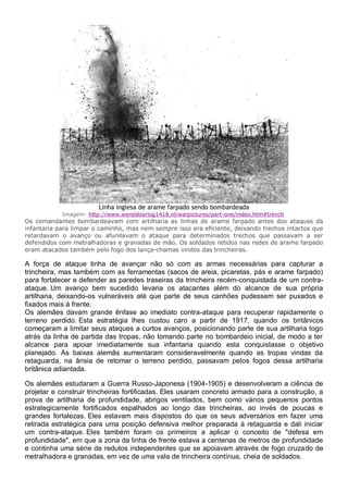 Linha inglesa de arame farpado sendo bombardeada
Imagem: http://www.wereldoorlog1418.nl/warpictures/part-one/index.htm#trench
Os comandantes bombardeavam com artilharia as linhas de arame farpado antes dos ataques da
infantaria para limpar o caminho, mas nem sempre isso era eficiente, deixando trechos intactos que
retardavam o avanço ou afunilavam o ataque para determinados trechos que passavam a ser
defendidos com metralhadoras e granadas de mão. Os soldados retidos nas redes de arame farpado
eram atacados também pelo fogo dos lança-chamas vindos das trincheiras.
A força de ataque tinha de avançar não só com as armas necessárias para capturar a
trincheira, mas também com as ferramentas (sacos de areia, picaretas, pás e arame farpado)
para fortalecer e defender as paredes traseiras da trincheira recém-conquistada de um contra-
ataque. Um avanço bem sucedido levaria os atacantes além do alcance de sua própria
artilharia, deixando-os vulneráveis até que parte de seus canhões pudessem ser puxados e
fixados mais à frente.
Os alemães davam grande ênfase ao imediato contra-ataque para recuperar rapidamente o
terreno perdido. Esta estratégia lhes custou caro a partir de 1917, quando os britânicos
começaram a limitar seus ataques a curtos avanços, posicionando parte de sua artilharia logo
atrás da linha de partida das tropas, não tomando parte no bombardeio inicial, de modo a ter
alcance para apoiar imediatamente sua infantaria quando esta conquistasse o objetivo
planejado. As baixas alemãs aumentaram consideravelmente quando as tropas vindas da
retaguarda, na ânsia de retomar o terreno perdido, passavam pelos fogos dessa artilharia
britânica adiantada.
Os alemães estudaram a Guerra Russo-Japonesa (1904-1905) e desenvolveram a ciência de
projetar e construir trincheiras fortificadas. Eles usaram concreto armado para a construção, a
prova de artilharia de profundidade, abrigos ventilados, bem como vários pequenos pontos
estrategicamente fortificados espalhados ao longo das trincheiras, ao invés de poucas e
grandes fortalezas. Eles estavam mais dispostos do que os seus adversários em fazer uma
retirada estratégica para uma posição defensiva melhor preparada à retaguarda e dali iniciar
um contra-ataque. Eles também foram os primeiros a aplicar o conceito de "defesa em
profundidade", em que a zona da linha de frente estava a centenas de metros de profundidade
e continha uma série de redutos independentes que se apoiavam através de fogo cruzado de
metralhadora e granadas, em vez de uma vala de trincheira contínua, cheia de soldados.
 
