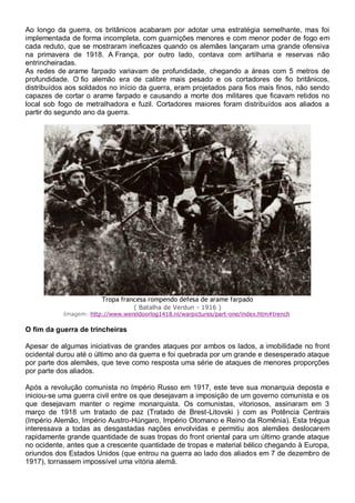 Ao longo da guerra, os britânicos acabaram por adotar uma estratégia semelhante, mas foi
implementada de forma incompleta, com guarnições menores e com menor poder de fogo em
cada reduto, que se mostraram ineficazes quando os alemães lançaram uma grande ofensiva
na primavera de 1918. A França, por outro lado, contava com artilharia e reservas não
entrincheiradas.
As redes de arame farpado variavam de profundidade, chegando a áreas com 5 metros de
profundidade. O fio alemão era de calibre mais pesado e os cortadores de fio britânicos,
distribuídos aos soldados no início da guerra, eram projetados para fios mais finos, não sendo
capazes de cortar o arame farpado e causando a morte dos militares que ficavam retidos no
local sob fogo de metralhadora e fuzil. Cortadores maiores foram distribuídos aos aliados a
partir do segundo ano da guerra.
Tropa francesa rompendo defesa de arame farpado
( Batalha de Verdun - 1916 )
Imagem: http://www.wereldoorlog1418.nl/warpictures/part-one/index.htm#trench
O fim da guerra de trincheiras
Apesar de algumas iniciativas de grandes ataques por ambos os lados, a imobilidade no front
ocidental durou até o último ano da guerra e foi quebrada por um grande e desesperado ataque
por parte dos alemães, que teve como resposta uma série de ataques de menores proporções
por parte dos aliados.
Após a revolução comunista no Império Russo em 1917, este teve sua monarquia deposta e
iniciou-se uma guerra civil entre os que desejavam a imposição de um governo comunista e os
que desejavam manter o regime monarquista. Os comunistas, vitoriosos, assinaram em 3
março de 1918 um tratado de paz (Tratado de Brest-Litovski ) com as Potência Centrais
(Império Alemão, Império Austro-Húngaro, Império Otomano e Reino da Romênia). Esta trégua
interessava a todas as desgastadas nações envolvidas e permitiu aos alemães deslocarem
rapidamente grande quantidade de suas tropas do front oriental para um último grande ataque
no ocidente, antes que a crescente quantidade de tropas e material bélico chegando à Europa,
oriundos dos Estados Unidos (que entrou na guerra ao lado dos aliados em 7 de dezembro de
1917), tornassem impossível uma vitória alemã.
 