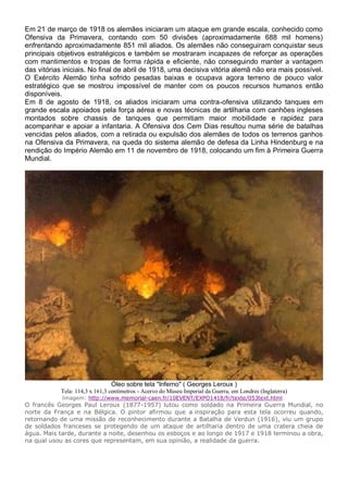 Em 21 de março de 1918 os alemães iniciaram um ataque em grande escala, conhecido como
Ofensiva da Primavera, contando com 50 divisões (aproximadamente 688 mil homens)
enfrentando aproximadamente 851 mil aliados. Os alemães não conseguiram conquistar seus
principais objetivos estratégicos e também se mostraram incapazes de reforçar as operações
com mantimentos e tropas de forma rápida e eficiente, não conseguindo manter a vantagem
das vitórias iniciais. No final de abril de 1918, uma decisiva vitória alemã não era mais possível.
O Exército Alemão tinha sofrido pesadas baixas e ocupava agora terreno de pouco valor
estratégico que se mostrou impossível de manter com os poucos recursos humanos então
disponíveis.
Em 8 de agosto de 1918, os aliados iniciaram uma contra-ofensiva utilizando tanques em
grande escala apoiados pela força aérea e novas técnicas de artilharia com canhões ingleses
montados sobre chassis de tanques que permitiam maior mobilidade e rapidez para
acompanhar e apoiar a infantaria. A Ofensiva dos Cem Dias resultou numa série de batalhas
vencidas pelos aliados, com a retirada ou expulsão dos alemães de todos os terrenos ganhos
na Ofensiva da Primavera, na queda do sistema alemão de defesa da Linha Hindenburg e na
rendição do Império Alemão em 11 de novembro de 1918, colocando um fim à Primeira Guerra
Mundial.
Óleo sobre tela "Inferno" ( Georges Leroux )
Tela: 114,3 x 161,3 centímetros - Acervo do Museu Imperial da Guerra, em Londres (Inglaterra)
Imagem: http://www.memorial-caen.fr/10EVENT/EXPO1418/fr/texte/053text.html
O francês Georges Paul Leroux (1877-1957) lutou como soldado na Primeira Guerra Mundial, no
norte da França e na Bélgica. O pintor afirmou que a inspiração para esta tela ocorreu quando,
retornando de uma missão de reconhecimento durante a Batalha de Verdun (1916), viu um grupo
de soldados franceses se protegendo de um ataque de artilharia dentro de uma cratera cheia de
água. Mais tarde, durante a noite, desenhou os esboços e ao longo de 1917 e 1918 terminou a obra,
na qual usou as cores que representam, em sua opinião, a realidade da guerra.
 