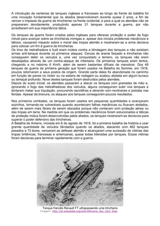 A introdução de centenas de tanques ingleses e franceses ao longo da frente de batalha foi
uma inovação fundamental que os aliados desenvolveram durante quase 2 anos, a fim de
vencer o impasse da guerra de trincheiras na frente ocidental, e para a qual os alemães não se
prepararam devidamente, produzindo apenas 21 tanques durante a guerra, por não
acreditarem em sua importância tática.
Os tanques de guerra foram criados pelos ingleses para oferecer proteção e poder de fogo
móvel para avançar sobre as trincheiras inimigas e, apesar dos iniciais problemas mecânicos e
táticos, causaram impacto sobre o moral das tropas alemãs e mostraram-se a arma decisiva
para colocar um fim à guerra de trincheiras.
Os tiros de metralhadora e fuzil eram inúteis contra a blindagem dos tanques e não existiam
armas anti-tanque durante os primeiros ataques. Cercas de arame farpado e trincheiras não
conseguiam deter os veículos e, uma vez conquistado o terreno, os tanques não eram
desalojados através de um contra-ataque de infantaria. Os primeiros tanques eram lentos,
chegando a no máximo 6 Km/h, além de serem bastantes difíceis de manobrar. Dos 49
tanques de guerra da primeira geração que foram usados na Batalha do Somme, em 1916,
poucos retornaram a seus postos de origem. Grande parte deles foi abandonada no caminho
em função de panes no motor ou na esteira de rodagem ou acabou atolada em algum buraco
ou lamaçal profundo. Nove destes tanques foram destruídos pelos alemães.
Depois do susto inicial, os alemães passaram a atacar os tanques com granadas de mão e,
ignorando o fogo das metralhadoras dos veículos, alguns conseguiram subir nos tanques e
tentaram matar sua tripulação, procurando escotilhas e atirando com revólveres e pistolas nas
fendas. Apesar da bravura, os ataques aos tanques conseguiram poucos resultados.
Nos primeiros combates, os tanques foram usados em pequenas quantidades e avançavam
sozinhos, tornando-se vulneráveis quando aconteciam falhas mecânicas ou ficavam atolados,
além de serem mais fáceis de serem atacados porque não contavam com proteção aérea ou
das tropas em terra. Na medida em que os problemas mecânicos foram solucionados e táticas
de proteção mútua foram desenvolvidas pelos aliados, os tanques mostraram-se decisivos para
superar o poder defensivo das trincheiras.
A Batalha de Amiens, iniciada em 8 de agosto de 1918, foi a primeira batalha da história a usar
grande quantidade de veículos blindados quando os aliados, atacando com 462 tanques
pesados e 72 leves, venceram as defesas alemãs e alcançaram uma sucessão de vitórias das
tropas britânicas, francesas e americanas, quase todas lideradas por tanques. Essas vitórias
foram decisivas para terminar rapidamente com a guerra.
Tanque francês Renault FT ultrapassando uma trincheira
Imagem: http://pt.wikipedia.org/wiki/Ofensiva_dos_Cem_Dias
 