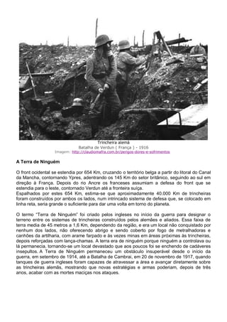 Trincheira alemã
Batalha de Verdun ( França ) - 1916
Imagem: http://claudiomafra.com.br/perigos-dores-e-sofrimentos
A Terra de Ninguém
O front ocidental se estendia por 654 Km, cruzando o território belga a partir do litoral do Canal
da Mancha, contornando Ypres, adentrando os 145 Km do setor britânico, seguindo ao sul em
direção à França. Depois do rio Ancre os franceses assumiam a defesa do front que se
estendia para o leste, contornado Verdun até a fronteira suíça.
Espalhados por estes 654 Km, estima-se que aproximadamente 40.000 Km de trincheiras
foram construídos por ambos os lados, num intrincado sistema de defesa que, se colocado em
linha reta, seria grande o suficiente para dar uma volta em torno do planeta.
O termo “Terra de Ninguém” foi criado pelos ingleses no início da guerra para designar o
terreno entre os sistemas de trincheiras construídos pelos alemães e aliados. Essa faixa de
terra media de 45 metros a 1,6 Km, dependendo da região, e era um local não conquistado por
nenhum dos lados, não oferecendo abrigo e sendo coberto por fogo de metralhadoras e
canhões da artilharia, com arame farpado e às vezes minas em áreas próximas às trincheiras,
depois reforçadas com lança-chamas. A terra era de ninguém porque ninguém a controlava ou
lá permanecia, tornando-se um local devastado que aos poucos foi se enchendo de cadáveres
insepultos. A Terra de Ninguém permaneceu um obstáculo insuperável desde o início da
guerra, em setembro de 1914, até a Batalha de Cambrai, em 20 de novembro de 1917, quando
tanques de guerra ingleses foram capazes de atravessar a área e avançar diretamente sobre
as trincheiras alemãs, mostrando que novas estratégias e armas poderiam, depois de três
anos, acabar com as mortes maciças nos ataques.
 