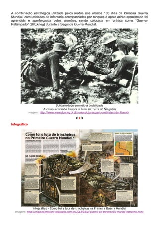 A combinação estratégica utilizada pelos aliados nos últimos 100 dias da Primeira Guerra
Mundial, com unidades de infantaria acompanhadas por tanques e apoio aéreo aproximado foi
aprendida e aperfeiçoada pelos alemães, sendo colocada em prática como “Guerra-
Relâmpado” (Blitzkrieg) durante a Segunda Guerra Mundial.
Solidariedade em meio à brutalidade
Alemães retirando francês da lama na Terra de Ninguém
Imagem: http://www.wereldoorlog1418.nl/warpictures/part-one/index.htm#trench
X X X
Infográfico
Infográfico - Como foi a luta de trincheiras na Primeira Guerra Mundial
Imagem: http://mautexjrhistory.blogspot.com.br/2013/03/a-guerra-de-trincheiras-mundo-estranho.html
 