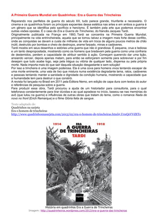 A Primeira Guerra Mundial em Quadrinhos: Era a Guerra das Trincheiras
Reparando nos panfletos de guerra do século XX, tudo parece grande, triunfante e necessário. O
cinema e os quadrinhos foram os principais expoentes dessa estética nas artes e em ambos a guerra é
um gênero que se identifica pelo sacrifício e heroísmo. É também pela arte que podemos encontrar
outras visões opostas. É o caso de Era a Guerra de Trincheiras, do francês Jacques Tardi.
Originalmente publicada na França em 1993, Tardi se concentra na Primeira Guerra Mundial,
principalmente na vida entrincheirada, aquela que se tornou talvez a imagem mais forte desse conflito,
onde as conquistas se davam a custa de milhares de vida em troca de alguns poucos metros de chão
inútil, destruído por bombas e cheio de destroços, arame farpado, minas e cadáveres.
Tardi mostra em seus desenhos e estórias uma guerra que não é grandiosa. É pequena, crua e tediosa
e um tanto despropositada, mostrando como os homens que bradavam pela guerra como uma confraria
de destemidos, perdem a capacidade de atribuir sentido à ação. Começam querendo dar uma lição,
ansiando vencer, depois apenas matam, para então se esforçarem somente para sobreviver e por fim
desejam que tudo acabe logo, seja pela trégua ou vitória de qualquer lado, dispensa ou pela própria
morte. Nada importa mais do que sair daquela situação desgastante e sem solução!
Por isso a trincheira é uma imagem poderosa. Ela é uma cova para homens vivos tentando escapar de
uma morte eminente, uma vala de lixo que mistura numa existência degradante lama, ratos, cadáveres
e pessoas tentando manter a sanidade e dignidade da condição humana, mostrando a capacidade que
a humanidade tem para destruir o que constrói.
A revista foi lançada no Brasil em 2011 pela Editora Nemo, em edição de capa dura com textos do autor
e referências de pesquisa sobre a guerra.
Para produzir essa obra, Tardi procurou a ajuda de um historiador para consultoria, para o qual
telefonava constantemente para tirar dúvidas e ao qual agradece no início, baseou-se nas memórias do
avô (que lutou na guerra) e influências de outras obras que tratam do tema, como o romance Nada de
novo no front (Erich Remarque) e o filme Glória feita de sangue.
Texto adaptado de:
Quadrinhos na sarjeta
Era o homem de trincheiras
http://www.quadrinhosnasarjeta.com/2013/02/era-o-homem-de-trincheiras.html#.U0xQsVVdXTo
História em quadrinhos Era a Guerra de Trincheiras
Imagem: http://quadrinheiros.wordpress.com/2013/era-a-guerra-das-trincheiras
 