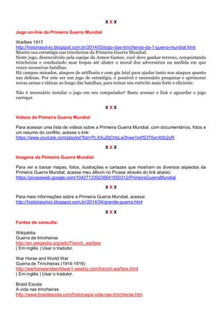 X X X
Jogo on-line da Primeira Guerra Mundial
Warfare 1917
http://historiasylvio.blogspot.com.br/2014/03/jogo-das-trincheiras-da-1-guerra-mundial.html
Mostre sua estratégia nas trincheiras da Primeira Guerra Mundial.
Neste jogo, desenvolvido pela equipe da Armor Games, você deve ganhar terreno, conquistando
trincheiras e conduzindo suas tropas até abater o moral dos adversários na medida em que
vence sucessivas batalhas.
Há campos minados, ataques de artilharia e com gás letal para ajudar tanto nos ataques quanto
nas defesas. Por este ser um jogo de estratégia, é possível e necessário pesquisar e aprimorar
novas armas e táticas ao longo das batalhas, para tornar seu exército mais forte e eficiente.
Não é necessário instalar o jogo em seu computador! Basta acessar o link e aguardar o jogo
carregar.
X X X
Vídeos da Primeira Guerra Mundial
Para acessar uma lista de vídeos sobre a Primeira Guerra Mundial, com documentários, fotos e
um resumo do conflito, acesse o link:
https://www.youtube.com/playlist?list=PLXXuZljChbLw3hwe1k4fS3T6xnXtIb2yR
X X X
Imagens da Primeira Guerra Mundial
Para ver e baixar mapas, fotos, ilustrações e cartazes que mostram os diversos aspectos da
Primeira Guerra Mundial, acesse meu álbum no Picasa através do link abaixo:
https://picasaweb.google.com/104271339236641650312/PrimeiraGuerraMundial
X X X
Para mais informações sobre a Primeira Guerra Mundial, acesse:
http://historiasylvio.blogspot.com.br/2014/04/grande-guerra.html
X X X
Fontes de consulta:
Wikipédia
Guerra de trincheiras
http://en.wikipedia.org/wiki/Trench_warfare
( Em inglês ) Usar o tradutor.
War Horse and World War
Guerra de Trincheiras (1914-1918)
http://warhorseandworldwar1.weebly.com/trench-warfare.html
( Em inglês ) Usar o tradutor.
Brasil Escola
A vida nas trincheiras
http://www.brasilescola.com/historiag/a-vida-nas-trincheiras.htm
 