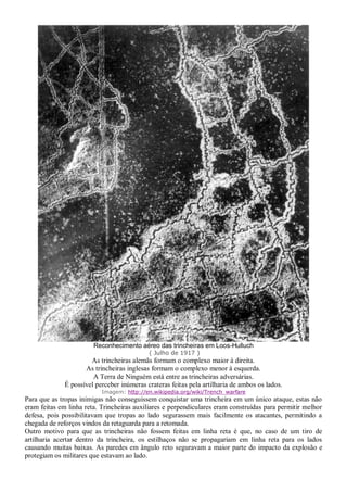 Reconhecimento aéreo das trincheiras em Loos-Hulluch
( Julho de 1917 )
As trincheiras alemãs formam o complexo maior à direita.
As trincheiras inglesas formam o complexo menor à esquerda.
A Terra de Ninguém está entre as trincheiras adversárias.
É possível perceber inúmeras crateras feitas pela artilharia de ambos os lados.
Imagem: http://en.wikipedia.org/wiki/Trench_warfare
Para que as tropas inimigas não conseguissem conquistar uma trincheira em um único ataque, estas não
eram feitas em linha reta. Trincheiras auxiliares e perpendiculares eram construídas para permitir melhor
defesa, pois possibilitavam que tropas ao lado segurassem mais facilmente os atacantes, permitindo a
chegada de reforços vindos da retaguarda para a retomada.
Outro motivo para que as trincheiras não fossem feitas em linha reta é que, no caso de um tiro de
artilharia acertar dentro da trincheira, os estilhaços não se propagariam em linha reta para os lados
causando muitas baixas. As paredes em ângulo reto seguravam a maior parte do impacto da explosão e
protegiam os militares que estavam ao lado.
 