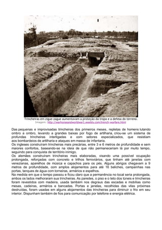 Trincheiras em zigue-zague aumentavam a proteção da tropa e a defesa do terreno.
Imagem: http://warhorseandworldwar1.weebly.com/trench-warfare.html
Das pequenas e improvisadas trincheiras dos primeiros meses, repletas de homens lutando
ombro a ombro, levando a grandes baixas por fogo de artilharia, criou-se um sistema de
profundas trincheiras interligadas e com setores especializados, que resistiam
aos bombardeios de artilharia e ataques em massa de infantaria.
Os ingleses construíram trincheiras mais precárias, entre 3 e 6 metros de profundidade e sem
maiores confortos, baseando-se na ideia de que não permaneceriam lá por muito tempo,
seguindo para conquista de território inimigo.
Os alemães construíram trincheiras mais elaboradas, visando uma possível ocupação
prolongada, reforçadas com concreto e trilhos ferroviários, que tinham até janelas com
venezianas, aparelhos de música e capachos para os pés. Alguns abrigos chegavam a 9
metros de profundidade, com amplos alojamentos para até 16 beliches, campainhas nas
portas, tanques de água com torneiras, armários e espelhos.
Na medida em que o tempo passou e ficou claro que a permanência no local seria prolongada,
ambos os lados melhoraram sua trincheiras. As paredes, o piso e o teto dos túneis e trincheiras
foram revestidos com madeira, usada também nos degraus das escadas e mobílias como
mesas, cadeiras, armários e bancadas. Portas e janelas, recolhidas das vilas próximas
destruídas, foram usadas em alguns alojamentos das trincheiras para diminuir o frio em seu
interior. Dispunham também de fios para comunicação por telefone e energia elétrica.
 