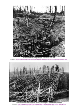 Trincheira francesa protegida por arame farpado
Imagem: http://barbedwireconstructingthemeaning.blogspot.com.br/2010/06/wwi-photos.html
Alemães terminando rede de arame farpado para defesa de trincheira
Imagem: http://www.historyplace.com/worldhistory/firstworldwar/ger-trench-observ.htm
 