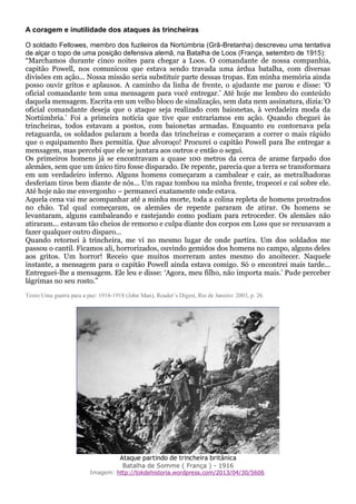 A coragem e inutilidade dos ataques às trincheiras
O soldado Fellowes, membro dos fuzileiros da Nortúmbria (Grã-Bretanha) descreveu uma tentativa
de alçar o topo de uma posição defensiva alemã, na Batalha de Loos (França, setembro de 1915):
“Marchamos durante cinco noites para chegar a Loos. O comandante de nossa companhia,
capitão Powell, nos comunicou que estava sendo travada uma árdua batalha, com diversas
divisões em ação... Nossa missão seria substituir parte dessas tropas. Em minha memória ainda
posso ouvir gritos e aplausos. A caminho da linha de frente, o ajudante me parou e disse: ‘O
oficial comandante tem uma mensagem para você entregar.’ Até hoje me lembro do conteúdo
daquela mensagem. Escrita em um velho bloco de sinalização, sem data nem assinatura, dizia:’O
oficial comandante deseja que o ataque seja realizado com baionetas, à verdadeira moda da
Nortúmbria.’ Foi a primeira notícia que tive que entraríamos em ação. Quando cheguei às
trincheiras, todos estavam a postos, com baionetas armadas. Enquanto eu contornava pela
retaguarda, os soldados pularam a borda das trincheiras e começaram a correr o mais rápido
que o equipamento lhes permitia. Que alvoroço! Procurei o capitão Powell para lhe entregar a
mensagem, mas percebi que ele se juntara aos outros e então o segui.
Os primeiros homens já se encontravam a quase 100 metros da cerca de arame farpado dos
alemães, sem que um único tiro fosse disparado. De repente, parecia que a terra se transformara
em um verdadeiro inferno. Alguns homens começaram a cambalear e cair, as metralhadoras
desferiam tiros bem diante de nós... Um rapaz tombou na minha frente, tropecei e caí sobre ele.
Até hoje não me envergonho – permaneci exatamente onde estava.
Aquela cena vai me acompanhar até a minha morte, toda a colina repleta de homens prostrados
no chão. Tal qual começaram, os alemães de repente pararam de atirar. Os homens se
levantaram, alguns cambaleando e rastejando como podiam para retroceder. Os alemães não
atiraram... estavam tão cheios de remorso e culpa diante dos corpos em Loss que se recusavam a
fazer qualquer outro disparo...
Quando retornei à trincheira, me vi no mesmo lugar de onde partira. Um dos soldados me
passou o cantil. Ficamos ali, horrorizados, ouvindo gemidos dos homens no campo, alguns deles
aos gritos. Um horror! Receio que muitos morreram antes mesmo do anoitecer. Naquele
instante, a mensagem para o capitão Powell ainda estava comigo. Só o encontrei mais tarde...
Entreguei-lhe a mensagem. Ele leu e disse: ‘Agora, meu filho, não importa mais.’ Pude perceber
lágrimas no seu rosto.”
Texto:Uma guerra para a paz: 1914-1918 (John Man), Reader’s Digest, Rio de Janeiro: 2003, p. 26.
Ataque partindo de trincheira britânica
Batalha de Somme ( França ) - 1916
Imagem: http://tokdehistoria.wordpress.com/2013/04/30/5606
 