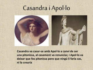 Casandra i Apol·lo 
Casandra va casar-se amb Apol·lo a canvi de ser 
una pitonissa, al casament va renunciar, i Apol·lo va 
deixar que fos pitonissa pero que ningú li faría cas, 
ni la creuría 
 