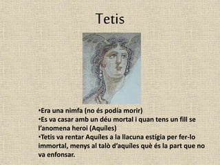 Tetis 
•Era una nimfa (no és podía morir) 
•Es va casar amb un déu mortal i quan tens un fill se 
l’anomena heroi (Aquíles) 
•Tetis va rentar Aquíles a la llacuna estígia per fer-lo 
immortal, menys al talò d’aquíles què és la part que no 
va enfonsar. 
 