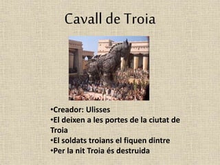 Cavall de Troia 
•Creador: Ulisses 
•El deixen a les portes de la ciutat de 
Troia 
•El soldats troians el fiquen dintre 
•Per la nit Troia és destruida 
 