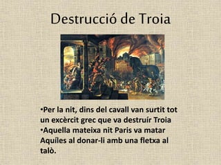 Destrucció de Troia 
•Per la nit, dins del cavall van surtit tot 
un excèrcit grec que va destruír Troia 
•Aquella mateixa nit Paris va matar 
Aquíles al donar-li amb una fletxa al 
talò. 
