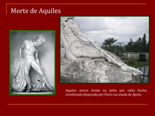 Morte de Aquiles Aquiles morre ferido no talón por unha frecha envelenada disparada por Paris coa axuda de Apolo. 