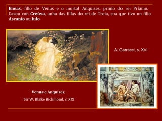 Eneas , fillo de Venus e o mortal Anquises, primo do rei Príamo.  Casou con  Creúsa , unha das fillas do rei de Troia, coa que tivo un fillo  Ascanio  ou  Iulo . Venus e Anquises ;  Sir W. Blake Richmond, s. XIX A. Carracci, s. XVI 