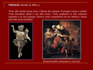 VIRXILIO ,  Eneida , II, 289 e s. “ Fuxe, fillo dunha deusa, fuxe e líbrate das chamas. O inimigo ocupa a cidade. Troia derrúbase desde o seu alto cume... Troia confíache os seus obxectos sagrados e os seus penates: tómaos como compañeiros do teu destino e busca para eles novas murallas”. Eneas levando a Anquises; C. van Loo 