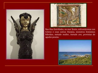 Nas illas Estrófades, no mar Xonio, enfrontáronse con Celeno e coas outras Harpías, monstros femininos híbridos, metade muller, metade ave, provistas de agudas poutas.  