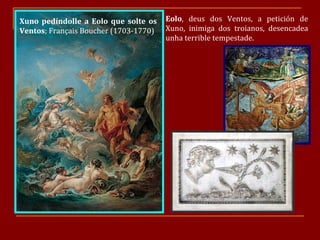 Xuno pedíndolle a Eolo que solte os Ventos ; Français Boucher (1703-1770) Eolo , deus dos Ventos, a petición de Xuno, inimiga dos troianos, desencadea unha terrible tempestade. 