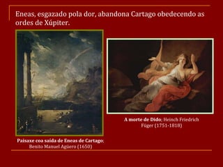 Eneas, esgazado pola dor, abandona Cartago obedecendo as ordes de Xúpiter. Paisaxe coa saída de Eneas de Cartago ; Benito Manuel Agüero (1650) A morte de Dido ; Heinch Friedrich Füger (1751-1818) 