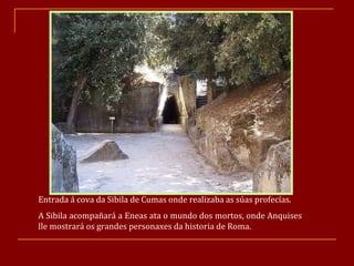 Entrada á cova da Sibila de Cumas onde realizaba as súas profecías. A Sibila acompañará a Eneas ata o mundo dos mortos, onde Anquises lle mostrará os grandes personaxes da historia de Roma. 